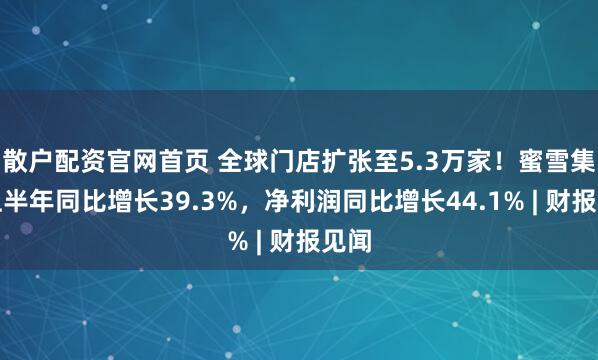 散户配资官网首页 全球门店扩张至5.3万家！蜜雪集团上半年同比增长39.3%，净利润同比增长44.1% | 财报见闻