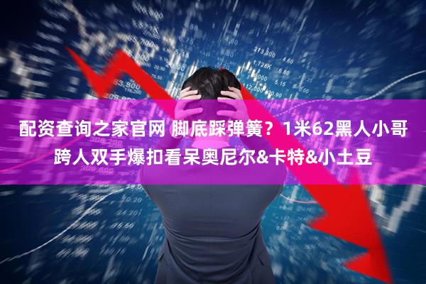 配资查询之家官网 脚底踩弹簧？1米62黑人小哥跨人双手爆扣看呆奥尼尔&卡特&小土豆