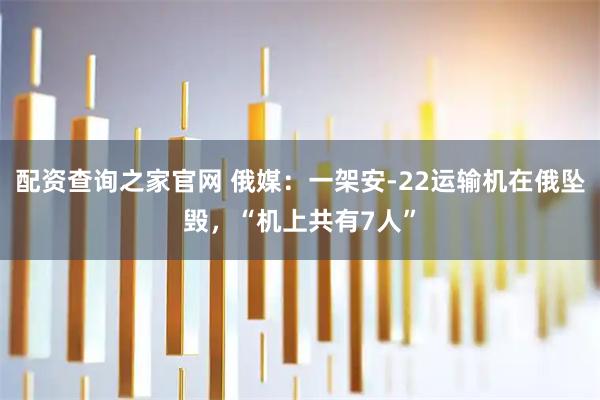 配资查询之家官网 俄媒：一架安-22运输机在俄坠毁，“机上共有7人”