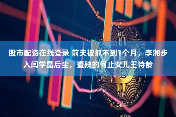 股市配资在线登录 前夫被抓不到1个月，李湘步入闫学晶后尘，遭殃的何止女儿王诗龄