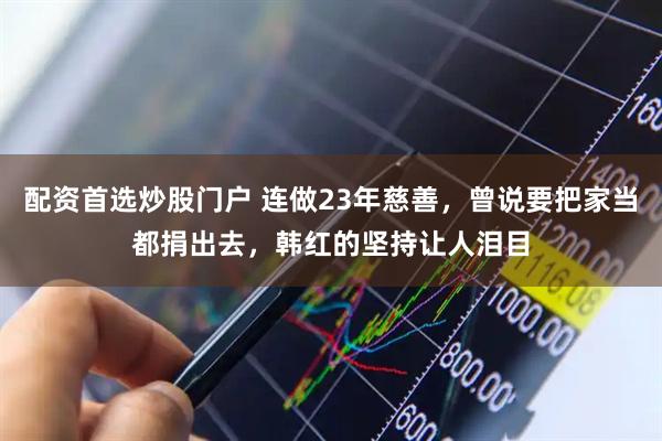 配资首选炒股门户 连做23年慈善，曾说要把家当都捐出去，韩红的坚持让人泪目