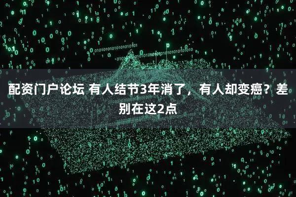 配资门户论坛 有人结节3年消了，有人却变癌？差别在这2点