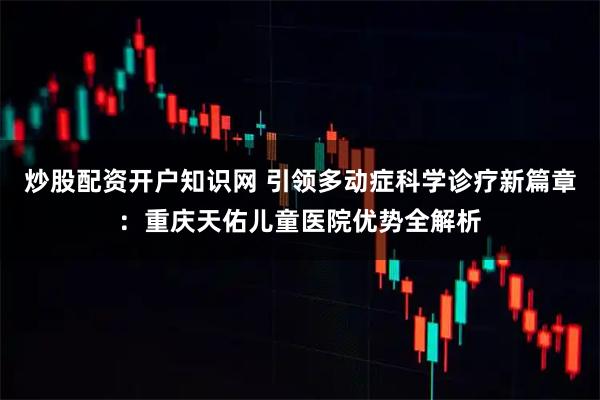 炒股配资开户知识网 引领多动症科学诊疗新篇章：重庆天佑儿童医院优势全解析