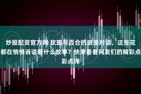炒股配资官方网 玫瑰与百合的浪漫对话，这些花儿都在悄悄诉说着什么故事？快来看看网友们的精彩点评