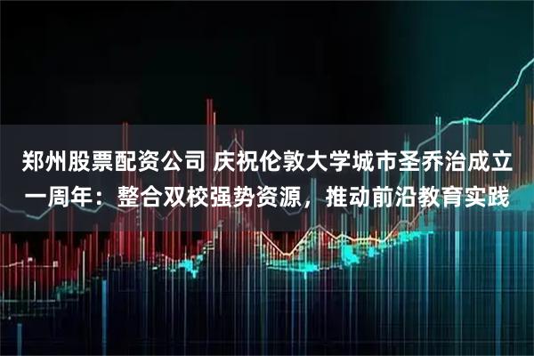 郑州股票配资公司 庆祝伦敦大学城市圣乔治成立一周年：整合双校强势资源，推动前沿教育实践