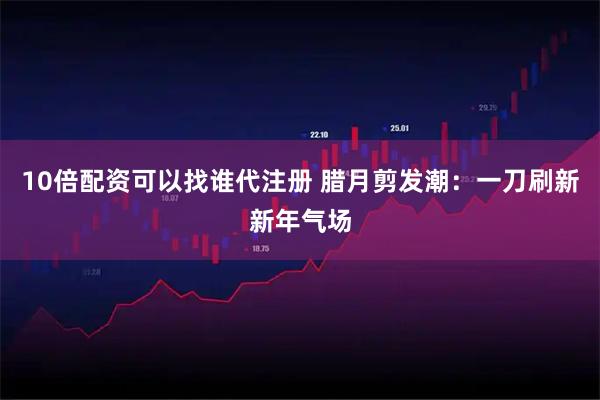 10倍配资可以找谁代注册 腊月剪发潮：一刀刷新新年气场