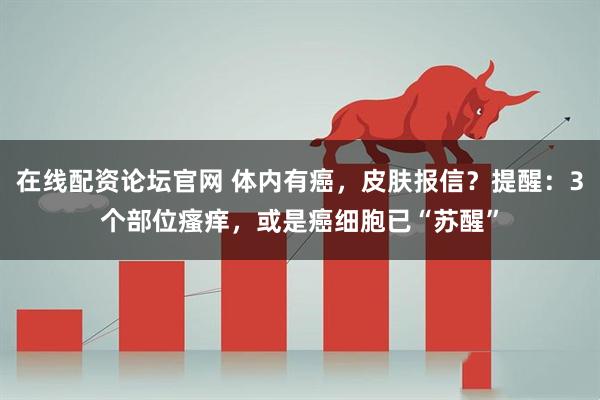在线配资论坛官网 体内有癌，皮肤报信？提醒：3个部位瘙痒，或是癌细胞已“苏醒”