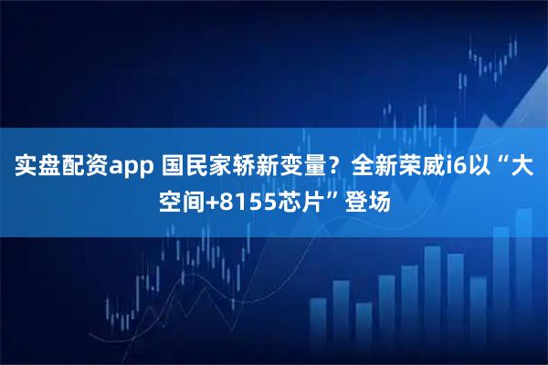 实盘配资app 国民家轿新变量？全新荣威i6以“大空间+8155芯片”登场