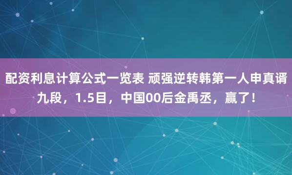 配资利息计算公式一览表 顽强逆转韩第一人申真谞九段，1.5目，中国00后金禹丞，赢了！