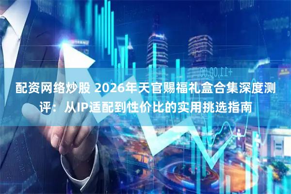 配资网络炒股 2026年天官赐福礼盒合集深度测评：从IP适配到性价比的实用挑选指南