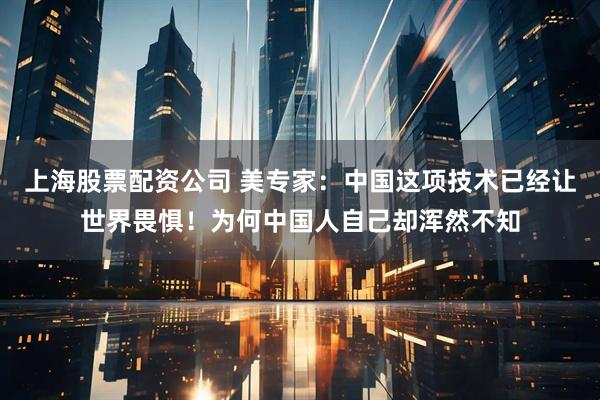 上海股票配资公司 美专家：中国这项技术已经让世界畏惧！为何中国人自己却浑然不知