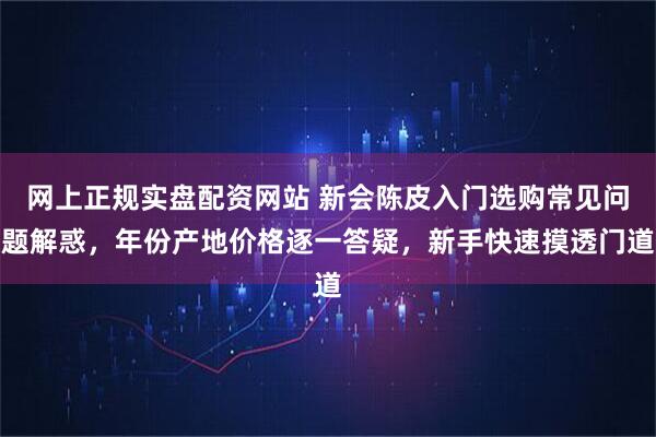 网上正规实盘配资网站 新会陈皮入门选购常见问题解惑，年份产地价格逐一答疑，新手快速摸透门道