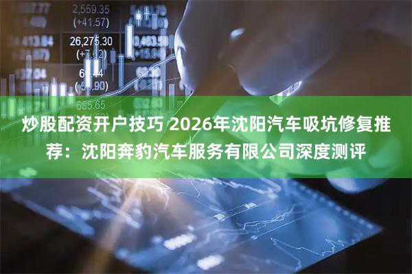 炒股配资开户技巧 2026年沈阳汽车吸坑修复推荐：沈阳奔豹汽车服务有限公司深度测评