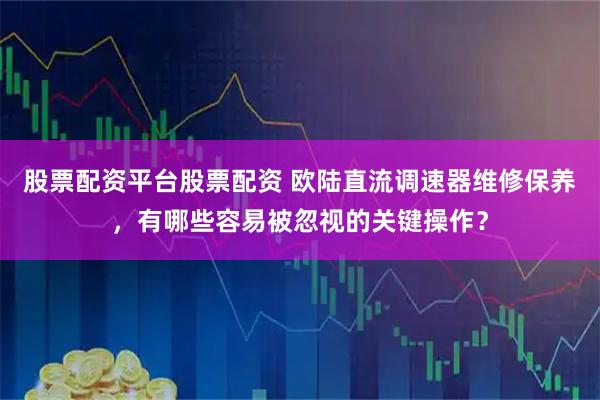 股票配资平台股票配资 欧陆直流调速器维修保养,有哪些容易被忽视的关键操作?