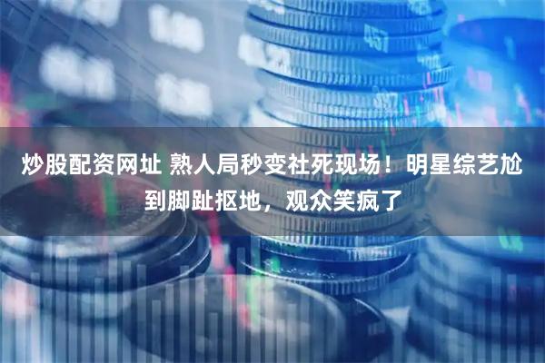 炒股配资网址 熟人局秒变社死现场！明星综艺尬到脚趾抠地，观众笑疯了