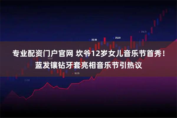 专业配资门户官网 坎爷12岁女儿音乐节首秀！蓝发镶钻牙套亮相音乐节引热议