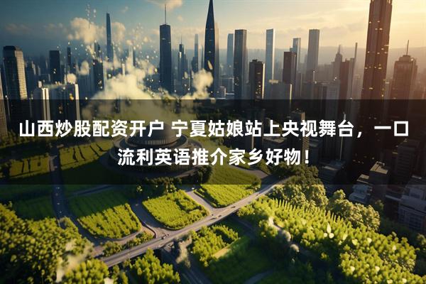 山西炒股配资开户 宁夏姑娘站上央视舞台，一口流利英语推介家乡好物！