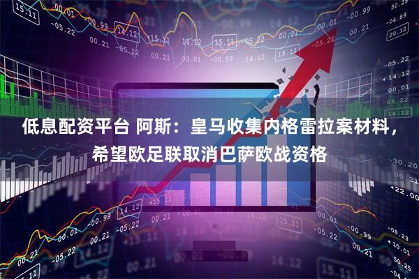 低息配资平台 阿斯:皇马收集内格雷拉案材料,希望欧足联取消巴萨欧战资格