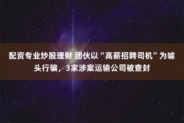 配资专业炒股理财 团伙以“高薪招聘司机”为噱头行骗，3家涉案运输公司被查封