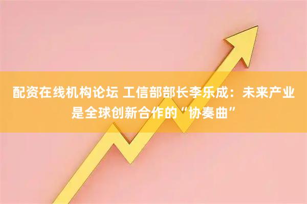 配资在线机构论坛 工信部部长李乐成：未来产业是全球创新合作的“协奏曲”