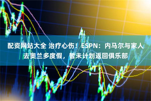 配资网站大全 治疗心伤！ESPN：内马尔与家人去奥兰多度假，暂未计划返回俱乐部