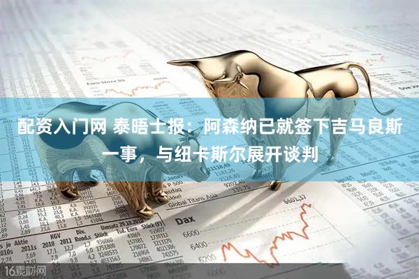 配资入门网 泰晤士报：阿森纳已就签下吉马良斯一事，与纽卡斯尔展开谈判