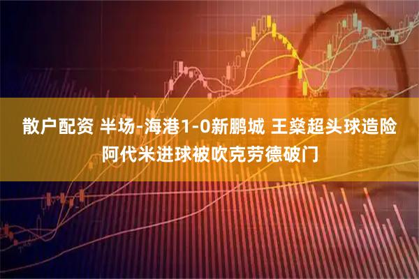 散户配资 半场-海港1-0新鹏城 王燊超头球造险阿代米进球被吹克劳德破门