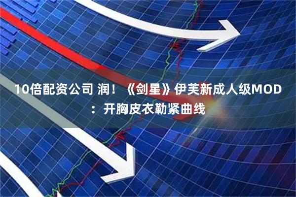 10倍配资公司 润！《剑星》伊芙新成人级MOD：开胸皮衣勒紧曲线