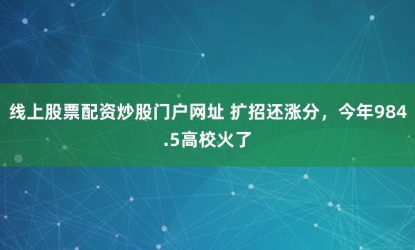 线上股票配资炒股门户网址 扩招还涨分，今年984.5高校火了