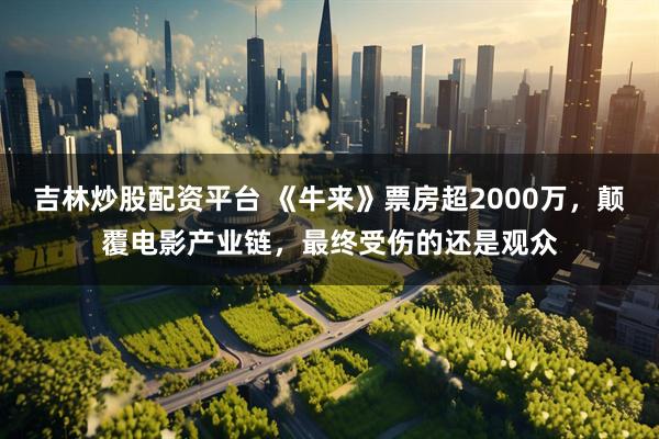 吉林炒股配资平台 《牛来》票房超2000万，颠覆电影产业链，最终受伤的还是观众