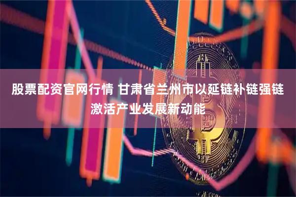 股票配资官网行情 甘肃省兰州市以延链补链强链激活产业发展新动能